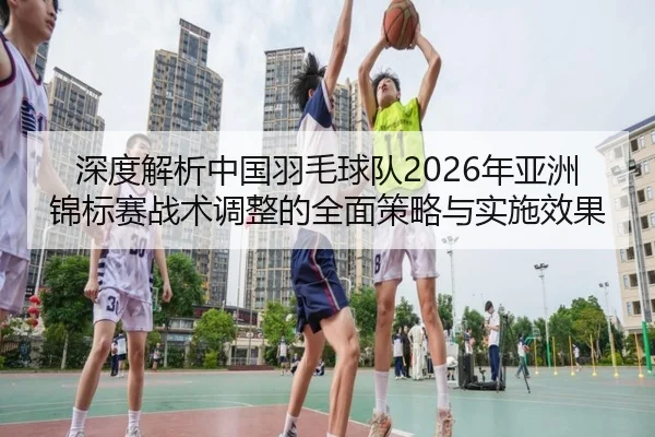 深度解析中国羽毛球队2026年亚洲锦标赛战术调整的全面策略与实施效果
